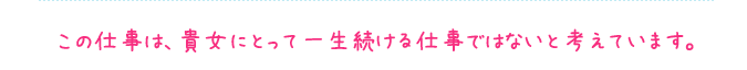 この仕事は、貴女にとって一生続ける仕事ではないと考えています。